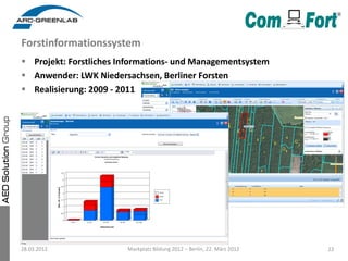 Forstinformationssystem
 Projekt: Forstliches Informations- und Managementsystem
 Anwender: LWK Niedersachsen, Berliner Forsten
 Realisierung: 2009 - 2011




28.03.2012              Markplatz Bildung 2012 – Berlin, 22. März 2012   22
 