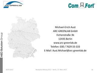 Michael-Erich Aust
                                 ARC-GREENLAB GmbH
                                    Eichenstraße 3b
                                      12435 Berlin
                                  www.arc-greenlab.de
                              Telefon: 030 / 7629 33-333
                         E-Mail: Aust.Michael@arc-greenlab.de




28.03.2012   Markplatz Bildung 2012 – Berlin, 22. März 2012     26
 