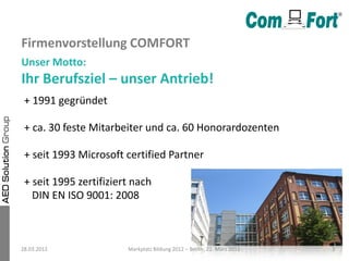 Firmenvorstellung COMFORT
Unser Motto:
Ihr Berufsziel – unser Antrieb!
 + 1991 gegründet

 + ca. 30 feste Mitarbeiter und ca. 60 Honorardozenten

 + seit 1993 Microsoft certified Partner

 + seit 1995 zertifiziert nach
   DIN EN ISO 9001: 2008



28.03.2012              Markplatz Bildung 2012 – Berlin, 22. März 2012   3
 