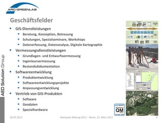 Geschäftsfelder
 GIS-Dienstleistungen
      Beratung, Konzeption, Betreuung
      Schulungen, Spezialseminare, Workshops
      Datenerfassung, Datenanalyse, Digitale Kartographie
   Vermessungsdienstleistungen
      Grundlagen- und Entwurfsvermessung
      Ingenieurvermessung
      Bestandsdokumentation
   Softwareentwicklung
      Produktentwicklung
      Softwareentwicklungsprojekte
      Anpassungsentwicklung
   Vertrieb von GIS-Produkten
      Software
      Geodaten
      Spezialhardware
28.03.2012                     Markplatz Bildung 2012 – Berlin, 22. März 2012   4
 