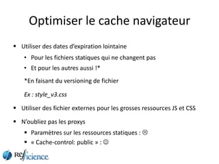 Optimiser le cache navigateur
 Utiliser des dates d’expiration lointaine
    • Pour les fichiers statiques qui ne changent pas
    • Et pour les autres aussi !*
    *En faisant du versioning de fichier

    Ex : style_v3.css

 Utiliser des fichier externes pour les grosses ressources JS et CSS

 N’oubliez pas les proxys
     Paramètres sur les ressources statiques : 
     « Cache-control: public » : 
 