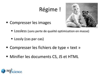 Régime !

 Compresser les images
   Lossless (sans perte de qualité optimisation en masse)

   Lossly (cas par cas)

 Compresser les fichiers de type « text »

 Minifier les documents CS, JS et HTML
 