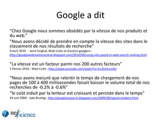 Google a dit
“Chez Google nous sommes obsédés par la vitesse de nos produits et
du web.”
“Nous avons décidé de prendre en compte la vitesse des sites dans le
classement de nos résultats de recherche”
9 Avril 2010 - Amit Singhal, Matt Cutts et d’autres googlers :
http://googlewebmastercentral.blogspot.com/2010/04/using-site-speed-in-web-search-ranking.html

“La vitesse est un facteur parmi nos 200 autres facteurs”
1 Février 2010 - Matt Cutts : http://www.youtube.com/watch?v=muSIzHurn4U

“Nous avons mesuré que ralentir le temps de chargement de nos
pages de 100 à 400 millisecondes faisait baisser le volume total de nos
recherches de -0.2% à -0.6%”
“le coût induit par la lenteur est croissant et persiste dans le temps”
24 Juin 2009 - Jake Brutlag : http://googleresearch.blogspot.com/2009/06/speed-matters.html
 