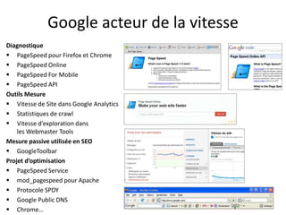 Google acteur de la vitesse
Diagnostique
 PageSpeed pour Firefox et Chrome
 PageSpeed Online
 PageSpeed For Mobile
 PageSpeed API
Outils Mesure
 Vitesse de Site dans Google Analytics
 Statistiques de crawl
 Vitesse d’exploration dans
    les Webmaster Tools
Mesure passive utilisée en SEO
 GoogleToolbar
Projet d’optimisation
 PageSpeed Service
 mod_pagespeed pour Apache
 Protocole SPDY
 Google Public DNS
 Chrome…
 