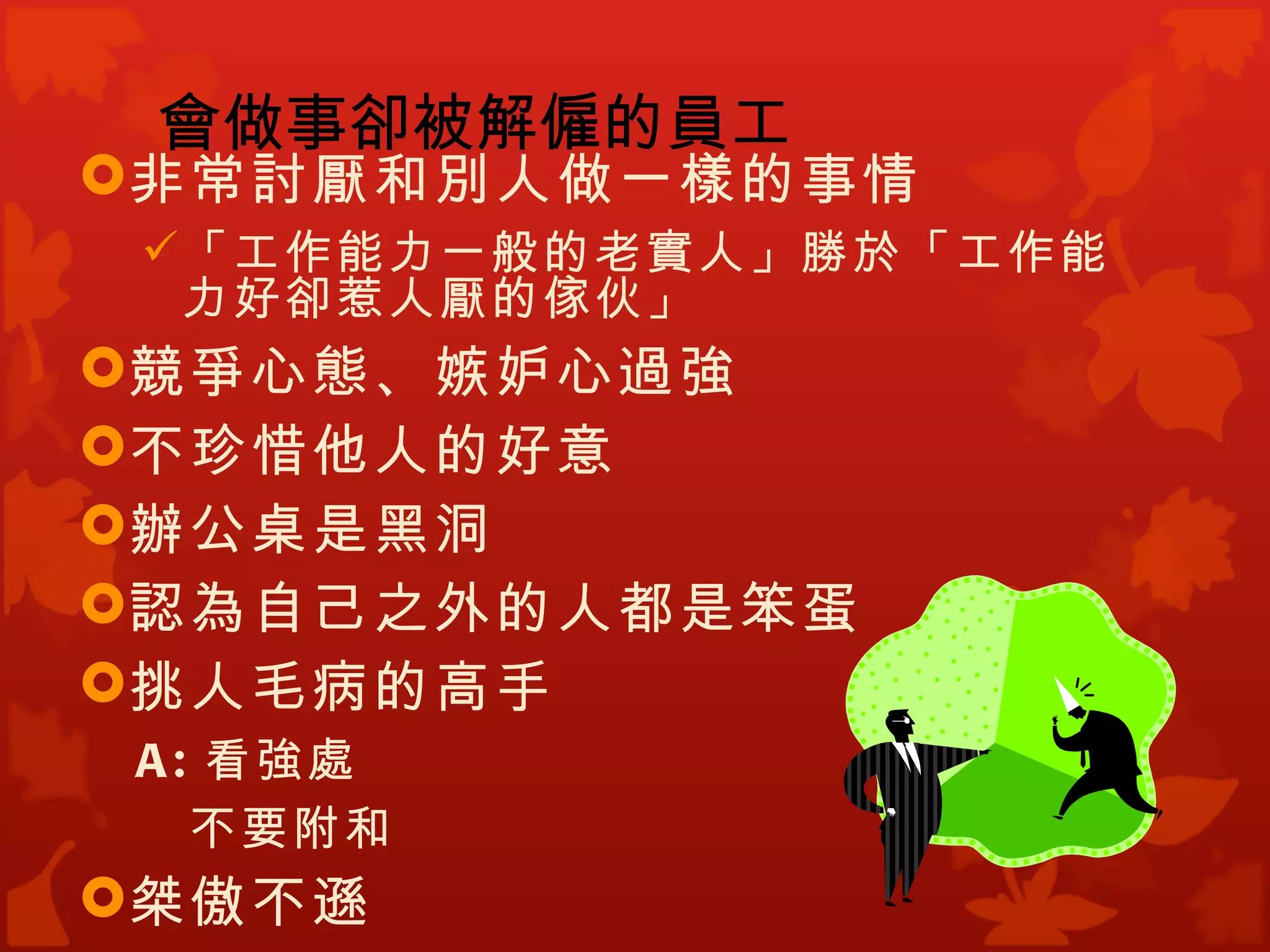 會做事卻被解僱的員工
非常討厭和別人做一樣的事情
  「工作能力一般的老實人」勝於「工作能
   力好卻惹人厭的傢伙」
競爭心態、嫉妒心過強
不珍惜他人的好意
辦公桌是黑洞
認為自己之外的人都是笨蛋
挑人毛病的高手
 A : 看強處
    不要附和
桀傲不遜
 