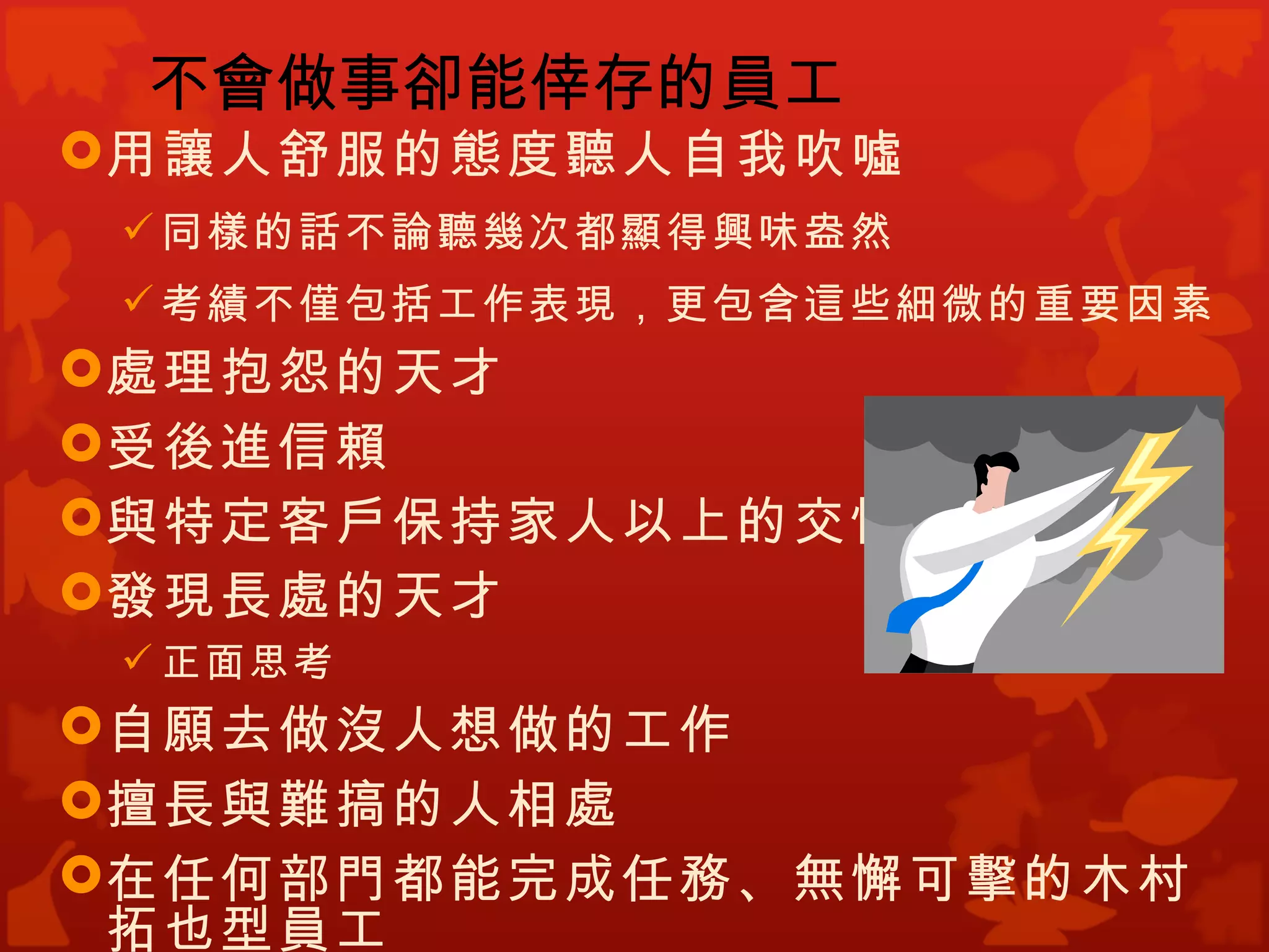 不會做事卻能倖存的員工
用讓人舒服的態度聽人自我吹噓
  同樣的話不論聽幾次都顯得興味盎然
  考績不僅包括工作表現，更包含這些細微的重要因素
處理抱怨的天才
受後進信賴
與特定客戶保持家人以上的交情
發現長處的天才
  正面思考
自願去做沒人想做的工作
擅長與難搞的人相處
在任何部門都能完成任務、無懈可擊的木村
 拓也型員工
 