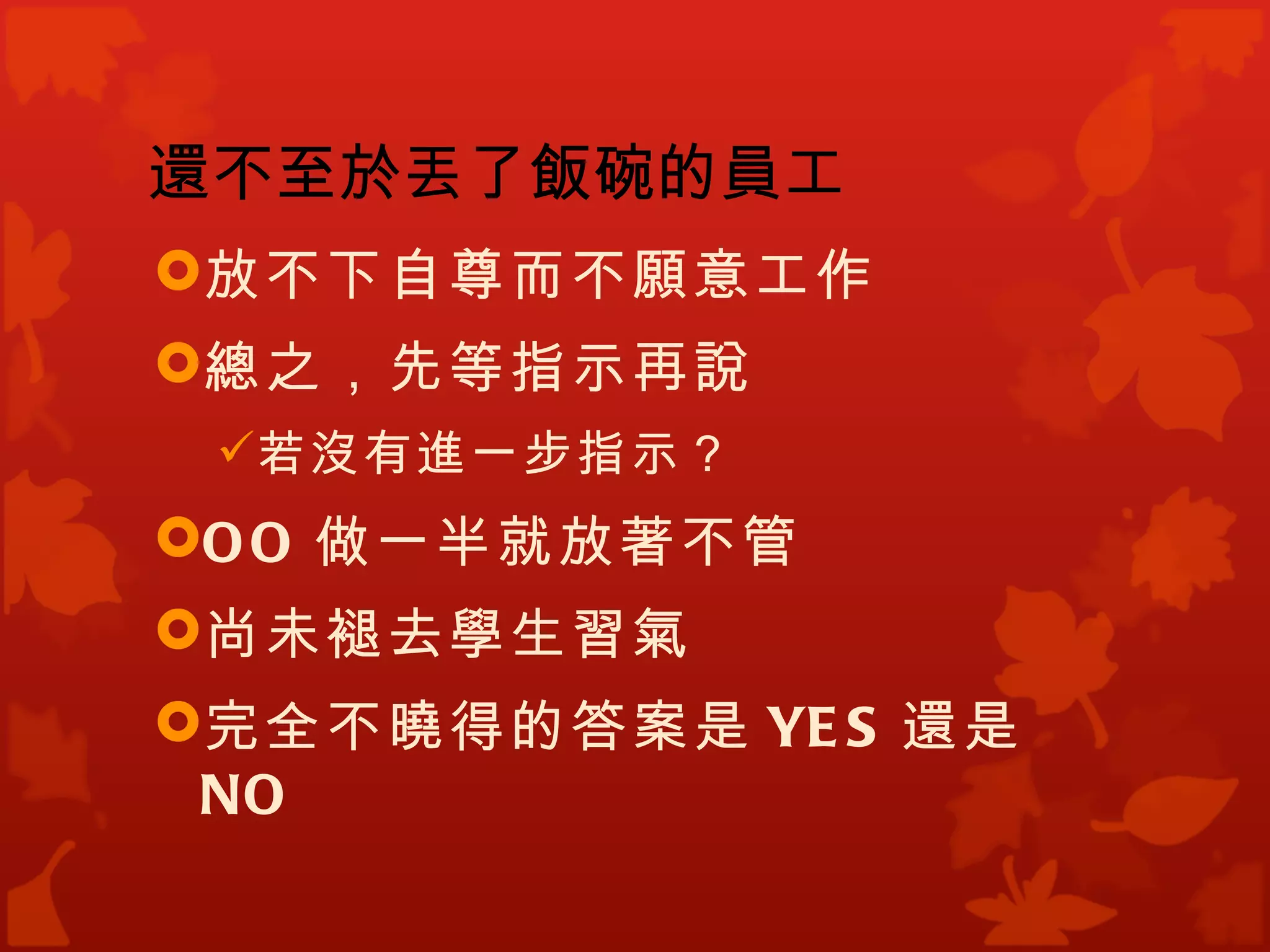 還不至於丟了飯碗的員工
放不下自尊而不願意工作
總之，先等指示再說
 若沒有進一步指示？
O O 做一半就放著不管
尚未褪去學生習氣
完全不曉得的答案是 YE S 還是
 NO
 