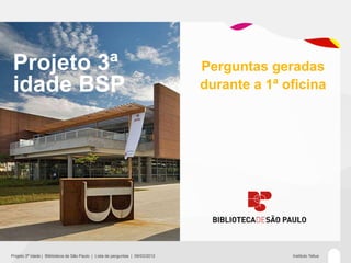 Projeto 3ª                                                                     Perguntas geradas
 idade BSP                                                                      durante a 1ª oficina




Projeto 3ª Idade | Bliblioteca de São Paulo | Lista de perguntas | 09/03/2012                 Instituto Tellus
 