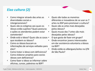 Eixo cultura (2)
       •      Como integrar através das artes as    •                           Quais são todas as maneiras
              diversidades sociais e                                            diferentes e inovadoras de se usar as 7
              intergeracionais?                                                 artes na BSP para promover a cultura?
       •      Quais são os estigmas aos quais os    •                           Quais são as artes mais desejadas
              idosos estão sujeitos? Quais posturas                             pelos idosos?
              e ações os atendentes podem estar •                               Quais musas das 7 artes são mais
              cometendo?                                                        desejadas pelos idosos?
       •      Onde está o idoso? Quais são as casas •                           O que gosta de fazer em grupo?
              que recebem os idosos?                •                           Onde encontrar jovens interessados
       •      Como os idosos buscam as                                          em dar assistencia voluntaria a idosos
              informações de serviços voltados para                             na BSP?
              eles?                                 •                           Onde estão os albergues/asilos na Z/N
       •      Como tratar o idoso com deficiencia?                              de São Paulo?
              Como elaborar projetos para socios
              idosos com deficiencia?
       •      Como fazer o idoso se informar sobre
              oficinas, cursos, palestras na BSP?

Projeto 3ª Idade | Bliblioteca de São Paulo | Lista de perguntas | 09/03/2012                               Instituto Tellus   11
 