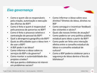 Eixo governança
       •      Como e quem são os responsáveis         •                         Como informar o idoso sobre seus
              pela criação, autorização e execução                              direitos? Direitos do idoso, direitos na
              das oficinas da BSP?                                              BSP
       •      Como é feito e quem é responsável •                               Como conseguir e incentivar feedback
              pelo processo de parcerias na BSP?                                dos visitantes e sócios?
       •      Como é feito o processo seletivo e      •                         Quais são nossos limites de atuação?
              contratação do pessoal da BSP?          •                         Como poderia ser uma política pública
       •      Qual a abrangencia geográfica da BSP?                             estadual para idoso a partir da BSP?
       •      Quais as dificuldades que o idoso tem •                           Como pode ser feita uma interação
              de usar a BSP?                                                    efetiva entre o conselho estadual do
       •      A BSP pode ir ao idoso?                                           idoso e o conselho estadual de
       •      Como informar o idoso sobre os                                    cultura?
              serviços da BSP e do governo?           •                         Como a BSP poderia colaborar para a
       •      Como manter a sustentabilidade dos                                segurança do idoso dentro e fora da
              projetos criados?                                                 biblioteca?
       •      Até que ponto a biblioteca irá intervir
              em problemas sociais?

Projeto 3ª Idade | Bliblioteca de São Paulo | Lista de perguntas | 09/03/2012                                Instituto Tellus   12
 