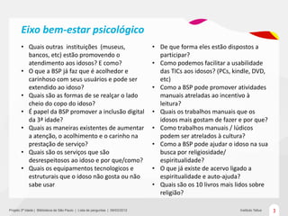 Eixo bem-estar psicológico
       • Quais outras instituições (museus,                                     • De que forma eles estão dispostos a
         bancos, etc) estão promovendo o                                          participar?
         atendimento aos idosos? E como?                                        • Como podemos facilitar a usabilidade
       • O que a BSP já faz que é acolhedor e                                     das TICs aos idosos? (PCs, kindle, DVD,
         carinhoso com seus usuários e pode ser                                   etc)
         extendido ao idoso?                                                    • Como a BSP pode promover atividades
       • Quais são as formas de se realçar o lado                                 manuais atreladas ao incentivo à
         cheio do copo do idoso?                                                  leitura?
       • É papel da BSP promover a inclusão digital                             • Quais os trabalhos manuais que os
         da 3ª idade?                                                             idosos mais gostam de fazer e por que?
       • Quais as maneiras existentes de aumentar                               • Como trabalhos manuais / lúdicos
         a atenção, o acolhimento e o carinho na                                  podem ser atrelados à cultura?
         prestação de serviço?                                                  • Como a BSP pode ajudar o idoso na sua
       • Quais são os serviços que são                                            busca por religiosidade/
         desrespeitosos ao idoso e por que/como?                                  espiritualidade?
       • Quais os equipamentos tecnologicos e                                   • O que já existe de acervo ligado a
         estruturais que o idoso não gosta ou não                                 espiritualidade e auto-ajuda?
         sabe usar                                                              • Quais são os 10 livros mais lidos sobre
                                                                                  religião?

Projeto 3ª Idade | Bliblioteca de São Paulo | Lista de perguntas | 09/03/2012                                  Instituto Tellus   3
 