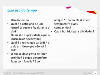 Eixo uso do tempo

       • Uso do tempo                                                           amigos? E como ele divide o
       • Qual é o cotidiano de um                                               tempo entre essas
         idoso? O que ele faz durante o                                         companhias?
         dia?                            •                                      Quais horários para atividades?
       • Quais são as prioridades que o
         idoso dá ao seu tempo?
       • Qual é a rotina que vai à BSP e
         a de um idoso que não vai à
         BSP
       • O que o idoso gosta de fazer
         sozinho? E o que ele prefere
         fazer com família? E com


Projeto 3ª Idade | Bliblioteca de São Paulo | Lista de perguntas | 09/03/2012                         Instituto Tellus   6
 