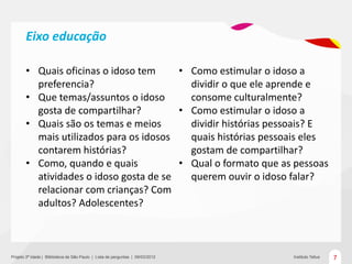 Eixo educação

       • Quais oficinas o idoso tem     • Como estimular o idoso a
         preferencia?                     dividir o que ele aprende e
       • Que temas/assuntos o idoso       consome culturalmente?
         gosta de compartilhar?         • Como estimular o idoso a
       • Quais são os temas e meios       dividir histórias pessoais? E
         mais utilizados para os idosos   quais histórias pessoais eles
         contarem histórias?              gostam de compartilhar?
       • Como, quando e quais           • Qual o formato que as pessoas
         atividades o idoso gosta de se   querem ouvir o idoso falar?
         relacionar com crianças? Com
         adultos? Adolescentes?



Projeto 3ª Idade | Bliblioteca de São Paulo | Lista de perguntas | 09/03/2012   Instituto Tellus   7
 