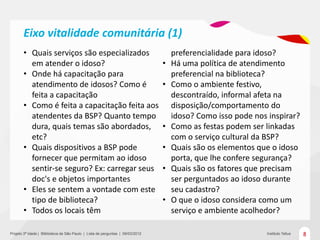 Eixo vitalidade comunitária (1)
       • Quais serviços são especializados                                          preferencialidade para idoso?
         em atender o idoso?                                                    •   Há uma política de atendimento
       • Onde há capacitação para                                                   preferencial na biblioteca?
         atendimento de idosos? Como é                                          •   Como o ambiente festivo,
         feita a capacitação                                                        descontraído, informal afeta na
       • Como é feita a capacitação feita aos                                       disposição/comportamento do
         atendentes da BSP? Quanto tempo                                            idoso? Como isso pode nos inspirar?
         dura, quais temas são abordados,                                       •   Como as festas podem ser linkadas
         etc?                                                                       com o serviço cultural da BSP?
       • Quais dispositivos a BSP pode                                          •   Quais são os elementos que o idoso
         fornecer que permitam ao idoso                                             porta, que lhe confere segurança?
         sentir-se seguro? Ex: carregar seus                                    •   Quais são os fatores que precisam
         doc's e objetos importantes                                                ser perguntados ao idoso durante
       • Eles se sentem a vontade com este                                          seu cadastro?
         tipo de biblioteca?                                                    •   O que o idoso considera como um
       • Todos os locais têm                                                        serviço e ambiente acolhedor?

Projeto 3ª Idade | Bliblioteca de São Paulo | Lista de perguntas | 09/03/2012                                 Instituto Tellus   8
 