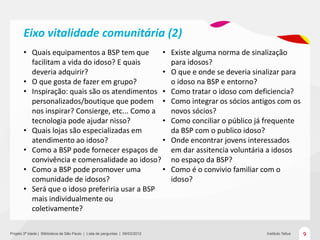 Eixo vitalidade comunitária (2)
       • Quais equipamentos a BSP tem que       •                               Existe alguma norma de sinalização
         facilitam a vida do idoso? E quais                                     para idosos?
         deveria adquirir?                      •                               O que e onde se deveria sinalizar para
       • O que gosta de fazer em grupo?                                         o idoso na BSP e entorno?
       • Inspiração: quais são os atendimentos •                                Como tratar o idoso com deficiencia?
         personalizados/boutique que podem •                                    Como integrar os sócios antigos com os
         nos inspirar? Consierge, etc... Como a                                 novos sócios?
         tecnologia pode ajudar nisso?          •                               Como conciliar o público já frequente
       • Quais lojas são especializadas em                                      da BSP com o publico idoso?
         atendimento ao idoso?                  •                               Onde encontrar jovens interessados
       • Como a BSP pode fornecer espaços de                                    em dar assitencia voluntária a idosos
         convivência e comensalidade ao idoso?                                  no espaço da BSP?
       • Como a BSP pode promover uma           •                               Como é o convivio familiar com o
         comunidade de idosos?                                                  idoso?
       • Será que o idoso preferiria usar a BSP
         mais individualmente ou
         coletivamente?

Projeto 3ª Idade | Bliblioteca de São Paulo | Lista de perguntas | 09/03/2012                               Instituto Tellus   9
 