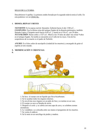 SELLO DE LA TUMBA

  Descubrieron 4 capillas. La primera estaba forzada por la segunda todavía tenia el sello. En
  esta podemos ver un CHACAL.


4. DIOSES, REINAS Y REYES

  NEFERTITI: Es la esposa real de Akenatón. Gobernó hacía el año 1340 a.C. .
  CLEOPATRA: Fue la última reina del antiguo Egipto de la dinastía ptolemaica, también
  llamada Lágica. Cleopatra nació hacía el 69 a.C. y murió en el 30 a.C. con 29 años.
  TUTANKAMÓN: Reino sobre e 1327 a.C. Murió a los 19 años de edad tras reinar 9 años
  en el antiguo Egipto. Su tumba se encuentra en el valle de los reyes. Uno de los
  sospechosos de su muerte es el padre de Nefertiti.

  ANUBIS: Es el dios señor de necrópolis (ciudad de los muertos) y encargado de guiar al
  espíritu al otro mundo.

5. MOMIFICACIÓN Y CREENCIAS:
6.




         1. Se lava el cuerpo con un líquido que lleva bicarbonato.
         2. Se le sacaban todos los órganos internos.
         3. Se envolvían esos órganos en un paño de lino y se metían en un vaso.
         4. El cuerpo ya seco se llenaba de serrín.
         5. Después se cosía y se cubría con una capa de cera y se echaban cremas
         aromáticas.
         6. Le vendaban y se colocaba entre sus manos el pergamino de los muertos.
         7. Se vestía el cadáver.
         8. Se le mete en un sarcófago de piedra y madera.




                                                                                             10
 