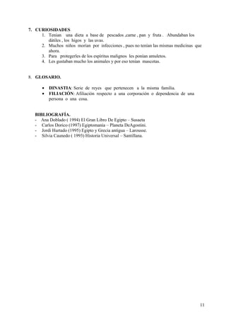 7. CURIOSIDADES
     1. Tenian una dieta a base de pescados ,carne , pan y fruta . Abundaban los
        dátiles , los higos y las uvas.
     2. Muchos niños morían por infecciones , pues no tenían las mismas medicinas que
        ahora.
     3. Para protegerles de los espíritus malignos les ponían amuletos.
     4. Les gustaban mucho los animales y por eso tenían mascotas.


8. GLOSARIO.

      •   DINASTIA: Serie de reyes que pertenecen a la misma familia.
      •   FILIACIÓN: Afiliación respecto a una corporación o dependencia de una
          persona o una cosa.


   BIBLIOGRAFÍA.
   - Ana Doblado ( 1994) El Gran Libro De Egipto – Susaeta
   - Carlos Dorico (1997) Egiptomanía – Planeta DeAgostini.
   - Jordi Hurtado (1995) Egipto y Grecia antigua – Larousse.
   - Silvia Caunedo ( 1993) Historia Universal – Santillana.




                                                                                    11
 