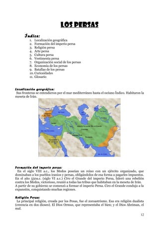 Los persas
      Índice:
          1. Localización geográfica
          2. Formación del imperio persa
          3. Religión persa
          4. Arte persa
          5. Cultura persa
          6. Vestimenta persa
          7. Organización social de los persas
          8. Economía de los persas
          9. Batallas de los persas
          10. Curiosidades
          11. Glosario


Localización geográfica:
 Sus fronteras se extendieron por el mar mediterráneo hasta el océano Índico. Habitaron la
meseta de Irán.




Formación del imperio persa:
 En el siglo VIII a.c., los Medos poseían un reino con un ejército organizado, que
dominaban a los pueblos iranios y persas, obligándolos de esa forma a pagarles impuestos.
En el año 550a.c. (siglo VI a.c.) Ciro el Grande del imperio Persa, lideró una rebelión
contra los Medos, victorioso, reunió a todas las tribus que habitaban en la meseta de Irán.
A partir de su gobierno se comenzó a formar el imperio Persa. Ciro el Grande condujo a la
expansión, conquistando muchas regiones.

Religión Persa:
 La principal religión, creada por los Pesas, fue el zoroastrismo. Esa era religión dualista
(creencia en dos dioses). El Dios Ormuz, que representaba el bien; y el Dios Ahriman, el
mal.
                                                                                         12
 
