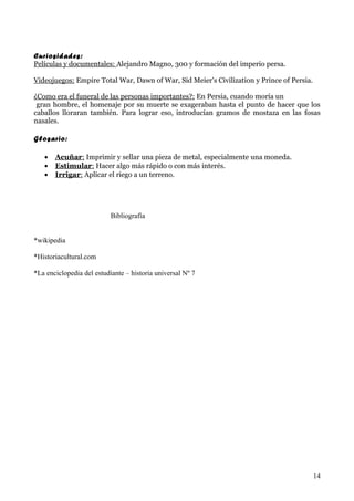 Curiosidades:
Películas y documentales: Alejandro Magno, 300 y formación del imperio persa.

Videojuegos: Empire Total War, Dawn of War, Sid Meier's Civilization y Prince of Persia.

¿Como era el funeral de las personas importantes?: En Persia, cuando moría un
 gran hombre, el homenaje por su muerte se exageraban hasta el punto de hacer que los
caballos lloraran también. Para lograr eso, introducían gramos de mostaza en las fosas
nasales.

Glosario:

   •   Acuñar: Imprimir y sellar una pieza de metal, especialmente una moneda.
   •   Estimular: Hacer algo más rápido o con más interés.
   •   Irrigar: Aplicar el riego a un terreno.




                           Bibliografía


*wikipedia

*Historiacultural.com

*La enciclopedia del estudiante – historia universal Nº 7




                                                                                           14
 