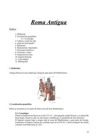 Roma Antigua
Índice:
       1. Definición
       2. Localización geográfica
               2.1. Cronología
       3. Cultura y modo de vida
       4. ¿Qué nos han dejado?
       5. Religiones
       6. Monumentos importantes
       7. Personajes históricos
       8. Creencias y mitos
       9. Expansión de roma
       10. Imperio Romano
       11. Curiosidades
       12. Bibliografía


1. Definición:

Antigua Roma era una ciudad que conquisto gran parte del Mediterráneo.




2. Localización geográfica:

Roma se encuentra en el centro de Italia cerca del mar Mediterráneo.

       2.1. Cronología:
       Desde la fundación de Roma en el año 753 a.C., esta pequeña ciudad floreció y se desarrolló
       hasta llegar a hacerse cada vez más fuerte a medida que se apoderaba de más territorios.
       El Imperio romano llegó a ocupar toda la costa del Mediterráneo y gran parte de Europa.
       Finalmente el Imperio romano de occidente cayó en el 476 d.C, si bien el Imperio de oriente
       continuó existiendo hasta el s.XV.


                                                                                               15
 