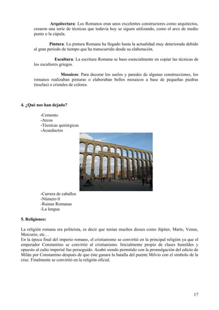 Arquitectura: Los Romanos eran unos excelentes constructores como arquitectos,
       crearon una serie de técnicas que todavía hoy se siguen utilizando, como el arco de medio
       punto o la cúpula.

                Pintura: La pintura Romana ha llegado hasta la actualidad muy deteriorada debido
       al gran periodo de tiempo que ha transcurrido desde su elaboración.

                   Escultura: La escritura Romana se baso esencialmente en copiar las técnicas de
       los escultores griegos.

                        Mosaicos: Para decorar los suelos y paredes de algunas construcciones, los
       romanos realizaban pinturas o elaboraban bellos mosaicos a base de pequeñas piedras
       (teselas) o cristales de colores.



4. ¿Qué nos han dejado?

           -Cemento
           -Arcos
           -Técnicas quirúrgicas
           -Acueductos




           -Carrera de caballos
           -Número 0
           -Ruinas Romanas
           -La lengua

5. Religiones:

La religión romana era politeísta, es decir que tenían muchos dioses como Júpiter, Marte, Venus,
Mercurio, etc…
En la época final del imperio romano, el cristianismo se convirtió en la principal religión ya que el
emperador Constantino se convirtió al cristianismo. Inicialmente propio de clases humildes y
opuesto al culto imperial fue perseguido. Acabó siendo permitido con la promulgación del edicto de
Milán por Constantino después de que éste ganara la batalla del puente Milvio con el símbolo de la
cruz. Finalmente se convirtió en la religión oficial.




                                                                                                  17
 