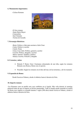 6. Monumentos importantes:

       -Coliseo Romano




       -El foro romano
       -Santa María Mayor
       -Catacumbas
       -San Clemente
       -Termas de Carcalla

7. Personajes Históricos:

       -Bruto: Político y líder para asesinar a Julio César
       -Catón: Político y escritor
       -Catulo: Poeta
       -César, Cayo Julio: Político, general y escritor
       -Cicerón: Político, abogado y escritor
       -Marco Antonio: Soldado y político
       -Séneca: Escritor, Filósofo y abogado

8. Creencias y mitos:

          •   Rómulo Y Remo: Eran 2 hermanos alimentados de una loba, según los romanos
              Rómulo creo Roma y Remo creo el ejercito.

          •   Poseidón: Según los romanos era el dios del mar, de las tormentas, y de los tsunamis.

9. Expansión de Roma:

       Desde Escocia al Sahara y desde el atlántico hasta el desierto de Siria.


10. Imperio romano:

-Los Romanos eran un pueblo raro cuyo emblema era el águila. Más valía destruir al enemigo
potencial antes de que su imperio se hiciera amenazador. Todo el mundo quedo sometido al control
de Roma cuyo imperio se extendió durante 5 siglos (500 años) desde Escocia al Sahara y desde el
atlántico hasta el desierto de Siria.




                                                                                                18
 