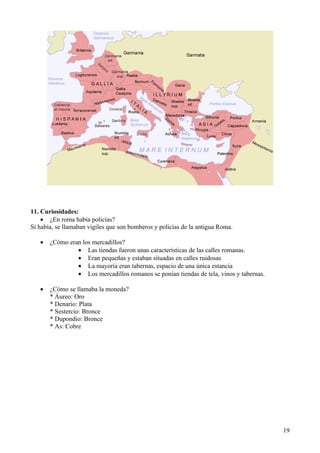 11. Curiosidades:
    • ¿En roma había policías?
Si había, se llamaban vigiles que son bomberos y policías de la antigua Roma.

   •   ¿Cómo eran los mercadillos?
                • Las tiendas fueron unas características de las calles romanas.
                • Eran pequeñas y estaban situadas en calles ruidosas
                • La mayoría eran tabernas, espacio de una única estancia
                • Los mercadillos romanos se ponían tiendas de tela, vinos y tabernas.

   •   ¿Cómo se llamaba la moneda?
       * Áureo: Oro
       * Denario: Plata
       * Sestercio: Bronce
       * Dupondio: Bronce
       * As: Cobre




                                                                                         19
 