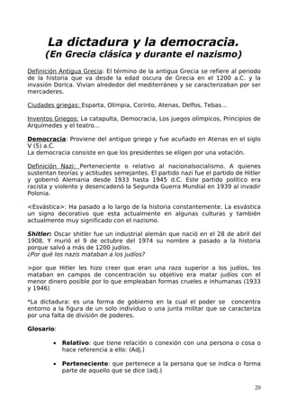 La dictadura y la democracia.
      (En Grecia clásica y durante el nazismo)
Definición Antigua Grecia: El término de la antigua Grecia se refiere al periodo
de la historia que va desde la edad oscura de Grecia en el 1200 a.C. y la
invasión Dorica. Vivian alrededor del mediterráneo y se caracterizaban por ser
mercaderes.

Ciudades griegas: Esparta, Olimpia, Corinto, Atenas, Delfos, Tebas…

Inventos Griegos: La catapulta, Democracia, Los juegos olímpicos, Principios de
Arquímedes y el teatro…

Democracia: Proviene del antiguo griego y fue acuñado en Atenas en el siglo
V (5) a.C.
La democracia consiste en que los presidentes se eligen por una votación.

Definición Nazi: Perteneciente o relativo al nacionalsocialismo. A quienes
sustentan teorías y actitudes semejantes. El partido nazi fue el partido de Hitler
y gobernó Alemania desde 1933 hasta 1945 d.C. Este partido político era
racista y violento y desencadenó la Segunda Guerra Mundial en 1939 al invadir
Polonia.

<Esvástica>: Ha pasado a lo largo de la historia constantemente. La esvástica
un signo decorativo que esta actualmente en algunas culturas y también
actualmente muy significado con el nazismo.

Shitler: Oscar shitler fue un industrial alemán que nació en el 28 de abril del
1908. Y murió el 9 de octubre del 1974 su nombre a pasado a la historia
porque salvó a más de 1200 judíos.
¿Por qué los nazis mataban a los judíos?

>por que Hitler les hizo creer que eran una raza superior a los judíos, los
mataban en campos de concentración su objetivo era matar judíos con el
menor dinero posible por lo que empleaban formas crueles e inhumanas (1933
y 1946)

*La dictadura: es una forma de gobierno en la cual el poder se concentra
entorno a la figura de un solo individuo o una junta militar que se caracteriza
por una falta de división de poderes.

Glosario:

         •   Relativo: que tiene relación o conexión con una persona o cosa o
             hace referencia a ello: (Adj.)

         •   Perteneciente: que pertenece a la persona que se indica o forma
             parte de aquello que se dice (adj.)

                                                                               20
 