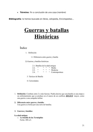 •   Término: fin o conclusión de una cosa (nombre)


Bibliografía: lo hemos buscado en libros, wikipedia, Enciclopedias…




                 Guerras y batallas
                    Históricas
            Índice
                   1. Definición

                          1.1 Diferencia entre guerra y batalla

                   2. Guerras y batallas históricas

                            2.1. Batallas de la edad antigua
                            2.2. “         “ “ “ Media
                            2.3. “         “ “ “ Moderna
                            2.4. “         “ “ “ Contemporánea

                     3. Tácticas de Batalla

                     4. Curiosidades




     1. Definición: Combate entre 2 o más fuerzas. Podría decirse que una batalla es una etapa o
        un enfrentamiento que se produce en el marco de un conflicto BÉLICO mayor, como
        una guerra o una campaña militar.

     2. Diferencia entre guerra y batalla:
        Una guerra se forma por una serie de batallas.


     3. Guerras y batallas:

     La edad antigua
        o La batalla de las Termópilas
           Fecha: 480 a.C.

                                                                                             21
 
