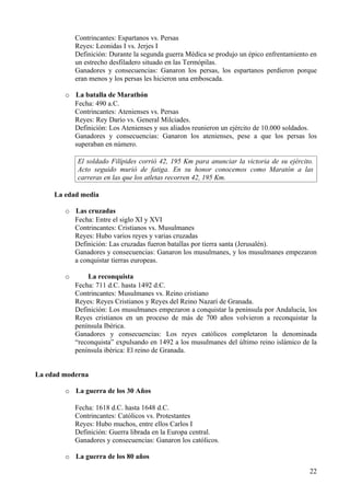 Contrincantes: Espartanos vs. Persas
            Reyes: Leonidas I vs. Jerjes I
            Definición: Durante la segunda guerra Médica se produjo un épico enfrentamiento en
            un estrecho desfiladero situado en las Termópilas.
            Ganadores y consecuencias: Ganaron los persas, los espartanos perdieron porque
            eran menos y los persas les hicieron una emboscada.

        o La batalla de Marathón
          Fecha: 490 a.C.
          Contrincantes: Atenienses vs. Persas
          Reyes: Rey Darío vs. General Milciades.
          Definición: Los Atenienses y sus aliados reunieron un ejército de 10.000 soldados.
          Ganadores y consecuencias: Ganaron los atenienses, pese a que los persas los
          superaban en número.

            El soldado Filípides corrió 42, 195 Km para anunciar la victoria de su ejército.
            Acto seguido murió de fatiga. En su honor conocemos como Maratón a las
            carreras en las que los atletas recorren 42, 195 Km.

     La edad media

        o Las cruzadas
          Fecha: Entre el siglo XI y XVI
          Contrincantes: Cristianos vs. Musulmanes
          Reyes: Hubo varios reyes y varias cruzadas
          Definición: Las cruzadas fueron batallas por tierra santa (Jerusalén).
          Ganadores y consecuencias: Ganaron los musulmanes, y los musulmanes empezaron
          a conquistar tierras europeas.

        o       La reconquista
            Fecha: 711 d.C. hasta 1492 d.C.
            Contrincantes: Musulmanes vs. Reino cristiano
            Reyes: Reyes Cristianos y Reyes del Reino Nazarí de Granada.
            Definición: Los musulmanes empezaron a conquistar la península por Andalucía, los
            Reyes cristianos en un proceso de más de 700 años volvieron a reconquistar la
            península Ibérica.
            Ganadores y consecuencias: Los reyes católicos completaron la denominada
            “reconquista” expulsando en 1492 a los musulmanes del último reino islámico de la
            península ibérica: El reino de Granada.


La edad moderna

        o La guerra de los 30 Años

            Fecha: 1618 d.C. hasta 1648 d.C.
            Contrincantes: Católicos vs. Protestantes
            Reyes: Hubo muchos, entre ellos Carlos I
            Definición: Guerra librada en la Europa central.
            Ganadores y consecuencias: Ganaron los católicos.

        o La guerra de los 80 años

                                                                                           22
 