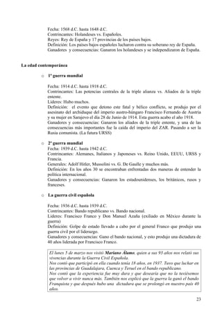 Fecha: 1568 d.C. hasta 1648 d.C.
            Contrincantes: Holandeses vs. Españoles.
            Reyes: Rey de España y 17 provincias de los países bajos.
            Definición: Los países bajos españoles lucharon contra su soberano rey de España.
            Ganadores y consecuencias: Ganaron los holandeses y se independizaron de España.


La edad contemporánea

         o 1ª guerra mundial

            Fecha: 1914 d.C. hasta 1918 d.C.
            Contrincantes: Las potencias centrales de la triple alianza vs. Aliados de la triple
            entente.
            Líderes: Hubo muchos.
            Definición: el evento que detono este fatal y bélico conflicto, se produjo por el
            asesinato del archiduque del imperio austro-húngaro Francisco Fernando de Austria
            y su mujer en Sarajevo el día 28 de Junio de 1914. Esta guerra acabo el año 1918.
            Ganadores y consecuencias: Ganaron los aliados de la triple entente, y una de las
            consecuencias más importantes fue la caída del imperio del ZAR. Pasando a ser la
            Rusia comunista. (La futura URSS)

         o 2ª guerra mundial
           Fecha: 1939 d.C. hasta 1942 d.C.
           Contrincantes: Alemanes, Italianos y Japoneses vs. Reino Unido, EEUU, URSS y
           Francia.
           Generales: Adolf Hitler, Mussolini vs. G. De Gaulle y muchos más.
           Definición: En los años 30 se encontraban enfrentadas dos maneras de entender la
           política internacional.
           Ganadores y consecuencias: Ganaron los estadounidenses, los británicos, rusos y
           franceses.

         o La guerra civil española

            Fecha: 1936 d.C. hasta 1939 d.C.
            Contrincantes: Bando republicano vs. Bando nacional.
            Lideres: Francisco Franco y Don Manuel Azaña (exiliado en México durante la
            guerra)
            Definición: Golpe de estado llevado a cabo por el general Franco que produjo una
            guerra civil por el liderazgo.
            Ganadores y consecuencias: Gano el bando nacional, y esto produjo una dictadura de
            40 años liderada por Francisco Franco.

             El lunes 5 de marzo nos visitó Mariano Álamo, quien a sus 93 años nos relató sus
             vivencias durante la Guerra Civil Española.
             Nos contó que participó en ella cuando tenía 18 años, en 1937. Tuvo que luchar en
             las provincias de Guadalajara, Cuenca y Teruel en el bando republicano.
             Nos contó que la experiencia fue muy dura y que desearía que no la tuviésemos
             que volver a vivir nunca más. También nos explicó que la guerra la ganó el bando
             Franquista y que después hubo una dictadura que se prolongó en nuestro país 40
             años.

                                                                                             23
 