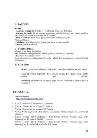3. TÁCTICAS:

     ROMA:
     -Estrategia tortuga: Se utilizaba por si había una emboscada de flechas.
     -Maquina de asedio: Es una torre de madera que también tenia un clavo gigante metálico
     para romper las puertas o abrir espacios de entrada.
     -Nave de combate: Es un barco que se usaba como un barco de guerra
     Alejandro Magno:
     -Caballería: Abrir el ejército en dos partes y atacar la parte pequeña.
     -Falange: Forma horizontal.

     4. CURIOSIDADES:
     -Se va a armar la de San Quintín:
     Esta frase viene de la gran batalla de San Quintín (Franceses vs. Españoles)
     -A buenas horas mangas verdes:
     Hace referencia con cualquier decisión tardía y eficaz. Los reyes católicos crearon la Santa
     Hermandad.

     5. GLOSARIO:

            -Bélico: Perteneciente a la guerra. (Ejemplo: Los conflictos bélicos son muy tristes).

            -Mariscal: Oficial importante de la milicia antigua. En algunos países: grado
            máximo                               del                              ejército.

            -República: Organización del estado cuya máxima autoridad es elegida por los
            ciudadanos.



    BIBLIOGRAFÍA:

     -www.taringa.net
     - http://www.biografiasyvidas.com/

-    VVAA. Historia de la humanidad. ED. Larousse
-    VVAA. Cómo vivían: los griegos. ED. Susaeta.
-    VVAA. Cómo vivían: los romanos. ED. Susaeta.
-    VVAA. Venta Mágica del saber infantil. Las grandes culturas antiguas. ED. Mistral de
     ediciones.
-    Ricardo Gómez, Rafael Balbuena y Juan Ramón Brotons. Primaria-Tercer ciclo
     Conocimiento del medio 6 Madrid. ED. Anaya.
-    Ricardo Gómez, Rafael Balbuena y Juan Ramón Brotons. Primaria-Tercer ciclo
     Conocimiento del medio 5 Deja la huella. ED. Anaya


                                                                                               24
 