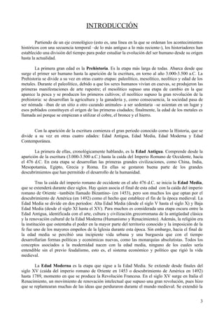 INTRODUCCIÓN

        Partiendo de un eje cronológico (esto es, una línea en la que se ordenan los acontecimientos
históricos con una secuencia temporal –de lo más antiguo a lo más reciente-), los historiadores han
establecido una división del tiempo para poder estudiar la evolución del ser humano desde su origen
hasta la actualidad.

       La primera gran edad es la Prehistoria. Es la etapa más larga de todas. Abarca desde que
surge el primer ser humano hasta la aparición de la escritura, en torno al año 3.000-3.500 a.C. La
Prehistoria se divide a su vez en otras cuatro etapas: paleolítico, mesolítico, neolítico y edad de los
metales. Durante el paleolítico, debido a que los seres humanos vivían en cuevas, se produjeron las
primeras manifestaciones de arte rupestre; el mesolítico supuso una etapa de cambio en la que
aparece la pesca y se producen los primeros cultivos; el neolítico supuso la gran revolución de la
prehistoria: se desarrollan la agricultura y la ganadería y, como consecuencia, la sociedad pasa de
ser nómada –iban de un sitio a otro cazando animales- a ser sedentaria –se asientan en un lugar y
esos poblados constituyen el origen de las primeras ciudades; finalmente, la edad de los metales es
llamada así porque se empiezan a utilizar el cobre, el bronce y el hierro.


       Con la aparición de la escritura comienza el gran periodo conocido como la Historia, que se
divide a su vez en otras cuatro edades: Edad Antigua, Edad Media, Edad Moderna y Edad
Contemporánea.

       La primera de ellas, cronológicamente hablando, es la Edad Antigua. Comprende desde la
aparición de la escritura (3.000-3.500 a.C.) hasta la caída del Imperio Romano de Occidente, hacia
el 476 d.C. En esta etapa se desarrollan las primeras grandes civilizaciones, como China, India,
Mesopotamia, Egipto, Grecia y Roma. En ellas se gestaron buena parte de los grandes
descubrimientos que han permitido el desarrollo de la humanidad.

         Tras la caída del imperio romano de occidente en el año 476 d.C. se inicia la Edad Media,
que se extenderá durante diez siglos. Hay quien asocia el final de esta edad con la caída del imperio
romano de Oriente –también llamado Bizantino- (en 1453), pero son muchos los que optan por el
descubrimiento de América (en 1492) como el hecho que establece el fin de la época medieval. La
Edad Media se divide en dos periodos: Alta Edad Media (desde el siglo V hasta el siglo X) y Baja
Edad Media (desde el siglo XI hasta el XV). Para muchos es considerada una etapa oscura entre la
Edad Antigua, identificada con el arte, cultura y civilización grecorromana de la antigüedad clásica
y la renovación cultural de la Edad Moderna (Humanismo y Renacimiento). Además, la religión era
la institución que ostentaba el poder en la mayor parte del territorio conocido y la imposición de la
fe fue uno de los mayores empeños de la Iglesia durante esta época. Sin embargo, hacia el final de
la edad media se percibió una incipiente vida urbana y una burguesía que con el tiempo
desarrollarían formas políticas y económicas nuevas, como las monarquías absolutistas. Todos los
conceptos asociados a la modernidad nacen con la edad media, ninguno de los cuales sería
entendible sin el previo feudalismo, esto es, el sistema económico y político que rigió la vida
medieval.

       La Edad Moderna es la etapa que sigue a la Edad Media. Se extiende desde finales del
siglo XV (caída del imperio romano de Oriente en 1453 o descubrimiento de América en 1492)
hasta 1789, momento en que se produce la Revolución Francesa. En el siglo XV surge en Italia el
Renacimiento, un movimiento de renovación intelectual que supuso una gran revolución, pues hizo
que se replantearan muchas de las ideas que perduraron durante el mundo medieval. Se extendió la


                                                                                                     3
 