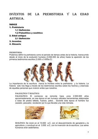 Inventos            de       la       prehIstorIa                y      la       edad
antIgua.
ÍNDICE
1. Prehistoria
      1.1 Definición
      1.2 Paleolítico y neolítico
2. Edad antigua
      2.1 Definición
3. Inventos
4. Glosario



prehIstorIa:
Podemos definir la prehistoria como el periodo de tiempo antes de la historia, transcurrido
desde el inicio de la evolución humana (3.000.000 de años) hasta la aparición de los
primeros testimonios escritos (3.500 o 3.000a.C)




La importancia de la escritura marca la frontera entre la prehistoria y la historia. La
historia solo nos llega a través de los testimonios escritos sobre los hechos y creencias
de aquellas personas que vivieron antes que nosotros.

      paleolÍtICo y neolÍtICo:
      paleolÍtICo: El comienzo se remonta hace unos 2.500.000 años
      aproximadamente, en esa época el ser humano utilizaba herramientas elaboradas
      a base de piedra tallada, huesos, palos… Durante esta época el hombre fue
      cazador, pescador, recolector por lo que llevaba una vida nómada.




      neolÍtICo: Se inició en el 10.000 a.C. con el descubrimiento de ganadería y la
      agricultura, y concluyó en el 3.000 a.C. con la invención de la escritura. Los seres
      humanos eran sedentarios.

                                                                                         5
 