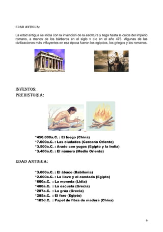 edad antIgua:

La edad antigua se inicia con la invención de la escritura y llega hasta la caída del imperio
romano, a manos de los bárbaros en el siglo v d.c en el año 476. Algunas de las
civilizaciones más influyentes en esa época fueron los egipcios, los griegos y los romanos.




Inventos:
prehIstorIa:




             *450.000a.C. : El fuego (China)
             *7.000a.C. : Las ciudades (Cercano Oriente)
             *3.500a.C. : Arado con yugos (Egipto y la India)
             *3.400a.C. : El número (Medio Oriente)


edad antIgua:

             *3.000a.C.    : El ábaco (Babilonia)
             *2.000a.C.    : La llave y el candado (Egipto)
             *600a.C. :    La moneda (Lidia)
             *400a.C. :    La escuela (Grecia)
             *287a.C. :    La grúa (Grecia)
             *285a.C. :    El faro (Egipto)
             *105d.C. :    Papel de fibra de madera (China)




                                                                                           6
 