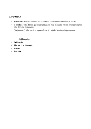 MATERNIDAD

  •   Sedentarios: Persona o animal que se establece a vivir permanentemente en un sitio.
  •   Nómadas: Forma de vida que se caracteriza por ir de un lugar a otro sin establecerse en un
      sitio de forma permanente.
  •   Testimonio: Prueba que sirve para confirmar la verdad o la existencia de una cosa.



            Bibliografía
  -   Wikipedia
  -   Libros: Los romanos
  -   Padres
  -   Encarta




                                                                                              7
 