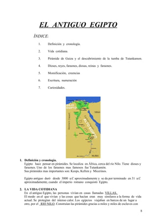 EL ANTIGUO EGIPTO
          ÍNDICE:
              1.     Definición y cronología.

              2.     Vida cotidiana.

              3.     Pirámide de Guiza y el descubrimiento de la tumba de Tutankamon.

              4.     Dioses, reyes, faraones, diosas, reinas y faraones.

              5.     Momificación, creencias

              6.     Escritura, numeración

              7.     Curiosidades.




1. Definición y cronología.
   Egipto hace pensar en pirámides. Se localiza en África, cerca del río Nílo. Tiene dioses y
   faraones. Uno de los faraones mas famosos fue Tutankamón.
   Sus pirámides mas importantes son: Keops, Kefren y Micerinos.

   Egipto antiguo duró desde 3000 a.C aproximadamente y se da por terminado en 31 a.C
   aproximadamente, cuando el imperio romano conquistó Egipto.

2. LA VIDA COTIDIANA
   En el antiguo Egipto, las personas vivían en casas llamadas VILLAS.
   El modo en el que vivían y las cosas que hacían eran muy similares a la forma de vida
   actual. Se protegían del intenso calor. Los egipcios viajaban en barcos de un lugar a
   otro, por el RIO NILO. Construían las pirámides gracias a miles y miles de esclavos con

                                                                                            8
 