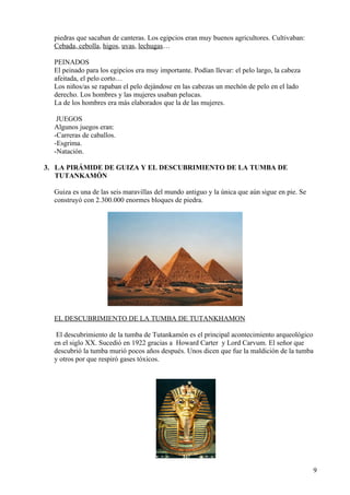 piedras que sacaban de canteras. Los egipcios eran muy buenos agricultores. Cultivaban:
  Cebada, cebolla, higos, uvas, lechugas…

  PEINADOS
  El peinado para los egipcios era muy importante. Podían llevar: el pelo largo, la cabeza
  afeitada, el pelo corto…
  Los niños/as se rapaban el pelo dejándose en las cabezas un mechón de pelo en el lado
  derecho. Los hombres y las mujeres usaban pelucas.
  La de los hombres era más elaborados que la de las mujeres.

   JUEGOS
  Algunos juegos eran:
  -Carreras de caballos.
  -Esgrima.
  -Natación.

3. LA PIRÁMIDE DE GUIZA Y EL DESCUBRIMIENTO DE LA TUMBA DE
   TUTANKAMÓN

  Guiza es una de las seis maravillas del mundo antiguo y la única que aún sigue en pie. Se
  construyó con 2.300.000 enormes bloques de piedra.




  EL DESCUBRIMIENTO DE LA TUMBA DE TUTANKHAMON

   El descubrimiento de la tumba de Tutankamón es el principal acontecimiento arqueológico
  en el siglo XX. Sucedió en 1922 gracias a Howard Carter y Lord Carvum. El señor que
  descubrió la tumba murió pocos años después. Unos dicen que fue la maldición de la tumba
  y otros por que respiró gases tóxicos.




                                                                                              9
 