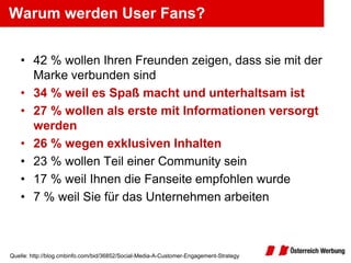 Warum werden User Fans?


   • 42 % wollen Ihren Freunden zeigen, dass sie mit der
     Marke verbunden sind
   • 34 % weil es Spaß macht und unterhaltsam ist
   • 27 % wollen als erste mit Informationen versorgt
     werden
   • 26 % wegen exklusiven Inhalten
   • 23 % wollen Teil einer Community sein
   • 17 % weil Ihnen die Fanseite empfohlen wurde
   • 7 % weil Sie für das Unternehmen arbeiten



Quelle: http://blog.cmbinfo.com/bid/36852/Social-Media-A-Customer-Engagement-Strategy
 