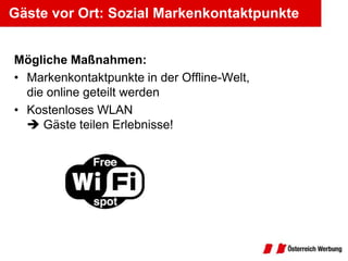 Gäste vor Ort: Sozial Markenkontaktpunkte


Mögliche Maßnahmen:
• Markenkontaktpunkte in der Offline-Welt,
  die online geteilt werden
• Kostenloses WLAN
   Gäste teilen Erlebnisse!
 