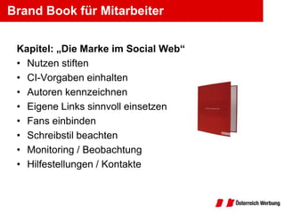 Brand Book für Mitarbeiter


 Kapitel: „Die Marke im Social Web“
 • Nutzen stiften
 • CI-Vorgaben einhalten
 • Autoren kennzeichnen
 • Eigene Links sinnvoll einsetzen
 • Fans einbinden
 • Schreibstil beachten
 • Monitoring / Beobachtung
 • Hilfestellungen / Kontakte
 
