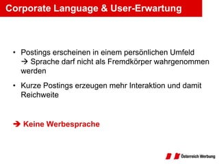 Corporate Language & User-Erwartung



 • Postings erscheinen in einem persönlichen Umfeld
    Sprache darf nicht als Fremdkörper wahrgenommen
   werden
 • Kurze Postings erzeugen mehr Interaktion und damit
   Reichweite


  Keine Werbesprache
 