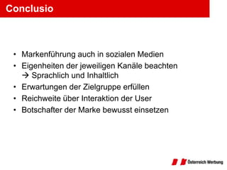 Conclusio



 • Markenführung auch in sozialen Medien
 • Eigenheiten der jeweiligen Kanäle beachten
    Sprachlich und Inhaltlich
 • Erwartungen der Zielgruppe erfüllen
 • Reichweite über Interaktion der User
 • Botschafter der Marke bewusst einsetzen
 