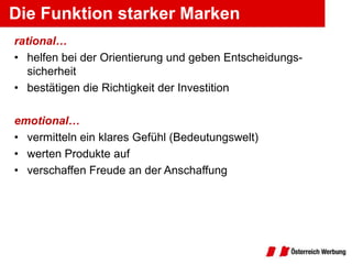 Die Funktion starker Marken
rational…
• helfen bei der Orientierung und geben Entscheidungs-
   sicherheit
• bestätigen die Richtigkeit der Investition

emotional…
• vermitteln ein klares Gefühl (Bedeutungswelt)
• werten Produkte auf
• verschaffen Freude an der Anschaffung
 