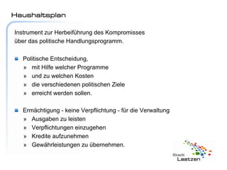 Haushaltsplan

Instrument zur Herbeiführung des Kompromisses
über das politische Handlungsprogramm.

  Politische Entscheidung,
  » mit Hilfe welcher Programme
  » und zu welchen Kosten
  » die verschiedenen politischen Ziele
  » erreicht werden sollen.

  Ermächtigung - keine Verpflichtung - für die Verwaltung
  » Ausgaben zu leisten
  » Verpflichtungen einzugehen
  » Kredite aufzunehmen
  » Gewährleistungen zu übernehmen.
 