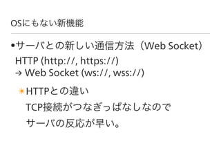 OSにもない新機能

•サーバとの新しい通信方法（Web Socket）
HTTP (http://, https://)
→ Web Socket (ws://, wss://)
✴HTTPとの違い
  TCP接続がつなぎっぱなしなので
  ...