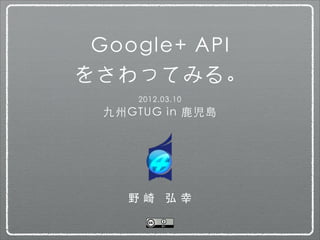 Google+ API
をさわってみる。
      2012.03.10
  九州GTUG in 鹿児島




    野崎 弘幸
 