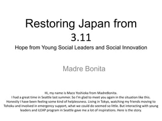 Restoring Japan from
                      3.11
       Hope from Young Social Leaders and Social Innovation



                                        Madre Bonita


                             Hi, my name is Maco Yoshioka from MadreBonita.
     I had a great time in Seattle last summer. So I’m glad to meet you again in the situation like this.
  Honestly I have been feeling some kind of helplessness. Living in Tokyo, watching my friends moving to
Tohoku and involved in emergency support, what we could do seemed so little. But interacting with young
           leaders and iLEAP program in Seattle gave me a lot of inspirations. Here is the story.
 
