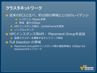 クラスタネットワーク
 従来のEC2と比べ、約10倍の帯域と1/10のレイテンシ
      レイテンシ 50μsec未満
      帯域 最大10Gbps
   HPCインスタンス間は、JumboFrameを使用
   ノンブロッキング
 HPCインスタンス用API： Placement Groupを追加
   論理クラスターを構築するネットワーク単位
 Full bisection の帯域
   Placement Group内のインスタンス間の通信帯域は 10Gbps full
   bisectionのネットワーク
 