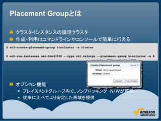 Placement Groupとは

 クラスタインスタンスの論理クラスタ
 作成・利用はコマンドラインやコンソールで簡単に行える




 オプション機能
  プレイスメントグループ内で、ノンブロッキング N/Wが可能
  従来に比べてより安定した帯域を提供
 